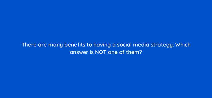 there are many benefits to having a social media strategy which answer is not one of them 96114