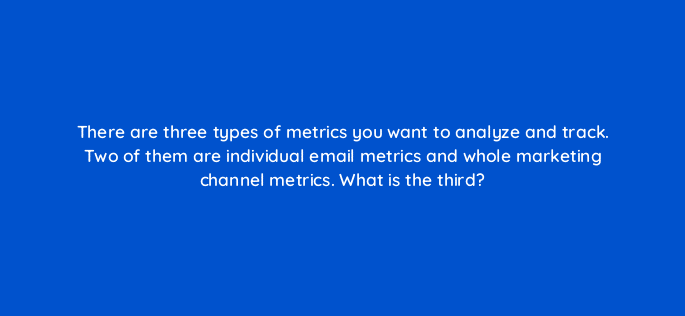 there are three types of metrics you want to analyze and track two of them are individual email metrics and whole marketing channel metrics what is the third 4258