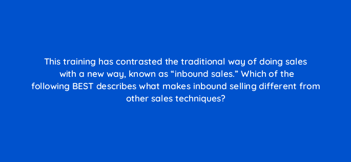 this training has contrasted the traditional way of doing sales with a new way known as inbound sales which of the following best describes what makes inbound selling different fro 4793