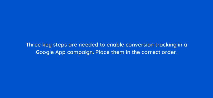 three key steps are needed to enable conversion tracking in a google app campaign place them in the correct order 24518