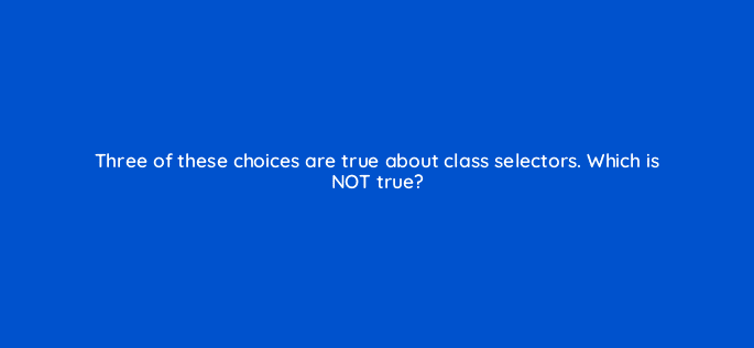 three of these choices are true about class selectors which is not true 48420