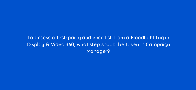 to access a first party audience list from a floodlight tag in display video 360 what step should be taken in campaign manager 9958