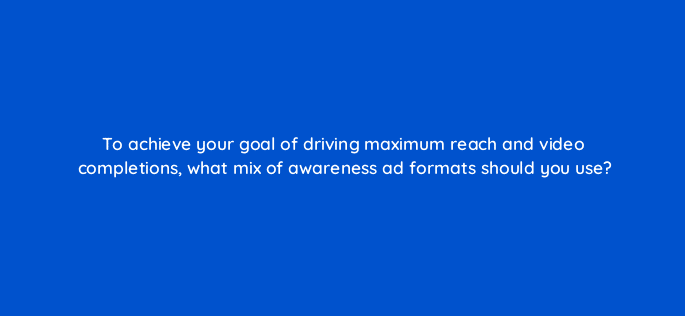 to achieve your goal of driving maximum reach and video completions what mix of awareness ad formats should you use 112060