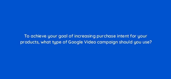 to achieve your goal of increasing purchase intent for your products what type of google video campaign should you use 112016