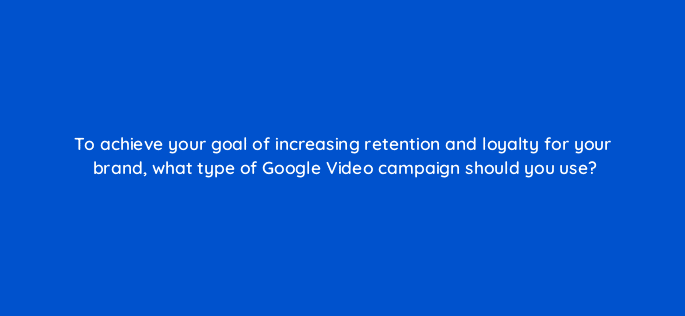 to achieve your goal of increasing retention and loyalty for your brand what type of google video campaign should you use 112103