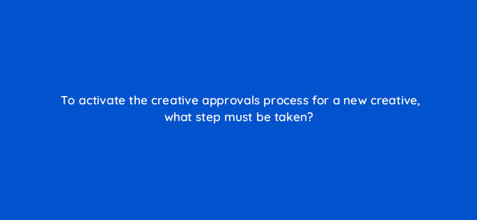 to activate the creative approvals process for a new creative what step must be taken 10005