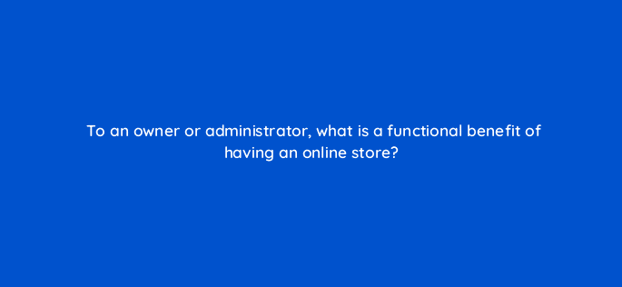 to an owner or administrator what is a functional benefit of having an online store 7132