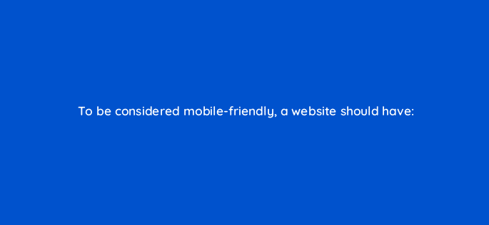 to be considered mobile friendly a website should have 7815