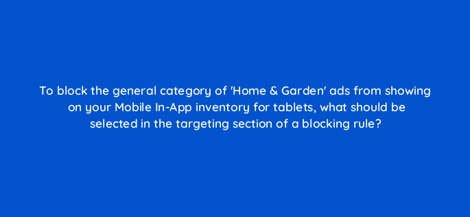 to block the general category of home garden ads from showing on your mobile in app inventory for tablets what should be selected in the targeting section of a blocking rule 15061