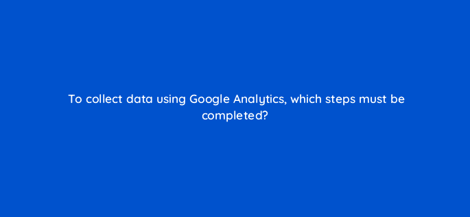 to collect data using google analytics which steps must be completed 8077