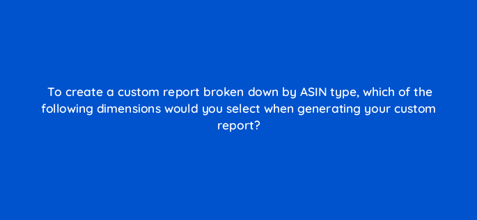 to create a custom report broken down by asin type which of the following dimensions would you select when generating your custom report 121029