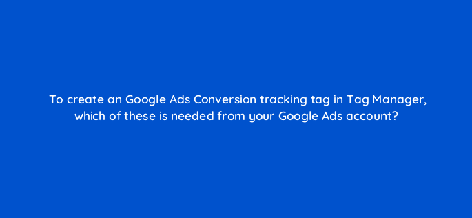 to create an google ads conversion tracking tag in tag manager which of these is needed from your google ads account 13623