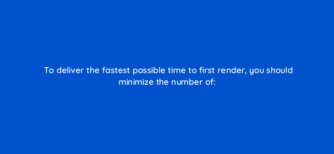 to deliver the fastest possible time to first render you should minimize the number of 2892