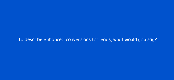 to describe enhanced conversions for leads what would you say 126673 1