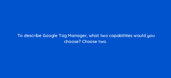 to describe google tag manager what two capabilities would you choose choose two 125692 2