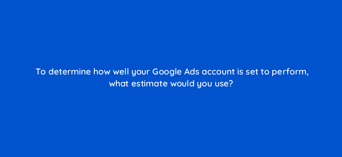 to determine how well your google ads account is set to perform what estimate would you use 125681 2