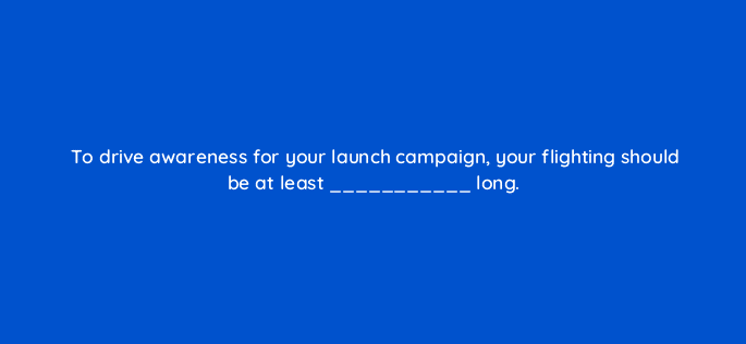 to drive awareness for your launch campaign your flighting should be at least long 82065