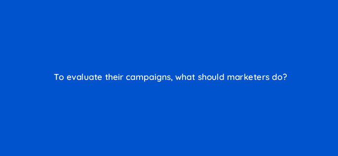 to evaluate their campaigns what should marketers do 125793 2