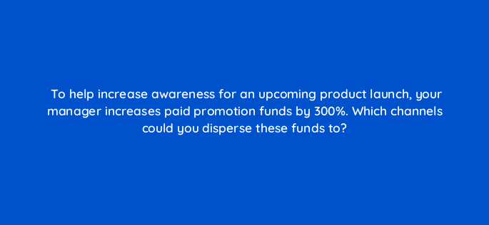 to help increase awareness for an upcoming product launch your manager increases paid promotion funds by 300 which channels could you disperse these funds to 4659