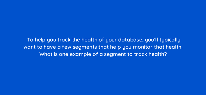 to help you track the health of your database youll typically want to have a few segments that help you monitor that health what is one example of a segment to track health 4216
