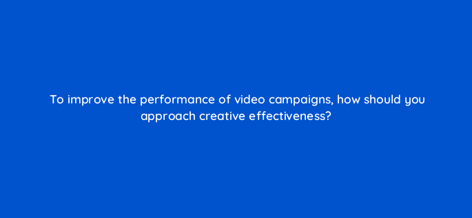 to improve the performance of video campaigns how should you approach creative effectiveness 81134