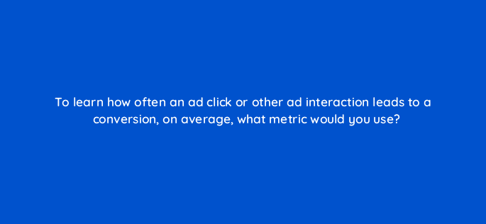 to learn how often an ad click or other ad interaction leads to a conversion on average what metric would you use 125713 2