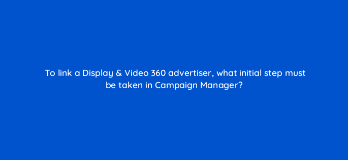 to link a display video 360 advertiser what initial step must be taken in campaign manager 9680
