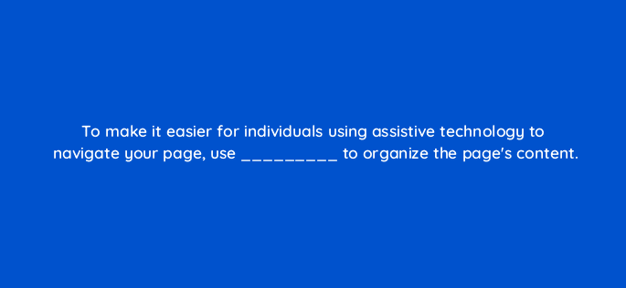to make it easier for individuals using assistive technology to navigate your page use to organize the pages content 114411