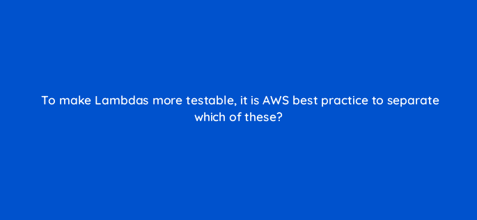 to make lambdas more testable it is aws best practice to separate which of these 76789