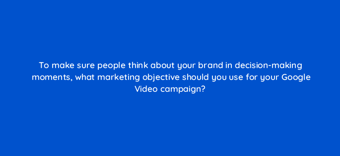 to make sure people think about your brand in decision making moments what marketing objective should you use for your google video campaign 112132