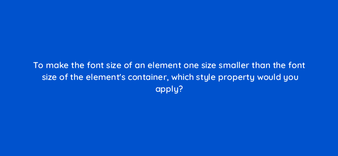 to make the font size of an element one size smaller than the font size of the elements container which style property would you apply 77101