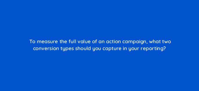 to measure the full value of an action campaign what two conversion types should you capture in your reporting 112024
