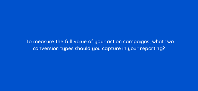 to measure the full value of your action campaigns what two conversion types should you capture in your reporting 112092