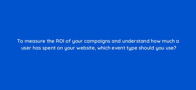 to measure the roi of your campaigns and understand how much a user has spent on your website which event type should you use 123031