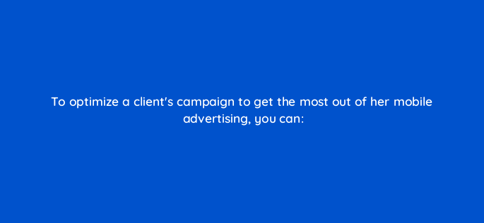to optimize a clients campaign to get the most out of her mobile advertising you can 96087
