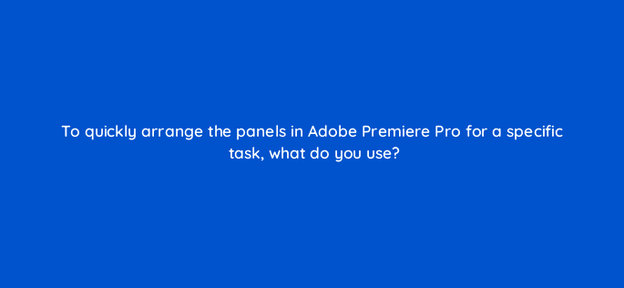 to quickly arrange the panels in adobe premiere pro for a specific task what do you use 76572