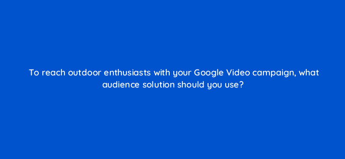 to reach outdoor enthusiasts with your google video campaign what audience solution should you use 112057