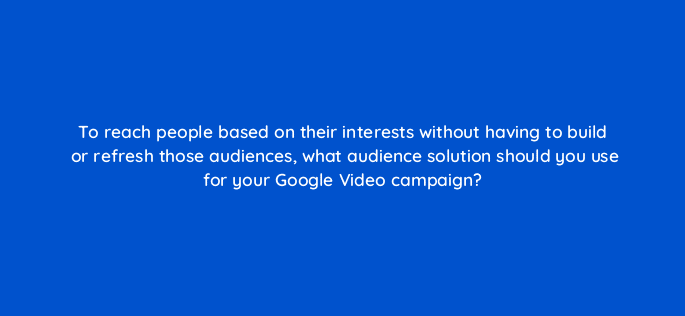 to reach people based on their interests without having to build or refresh those audiences what audience solution should you use for your google video campaign 112110
