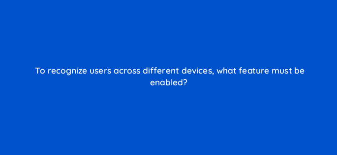 to recognize users across different devices what feature must be enabled 1483