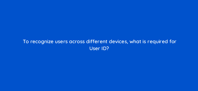 to recognize users across different devices what is required for user id 1600