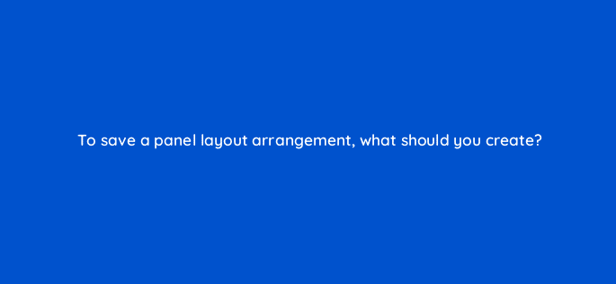 to save a panel layout arrangement what should you create 47943