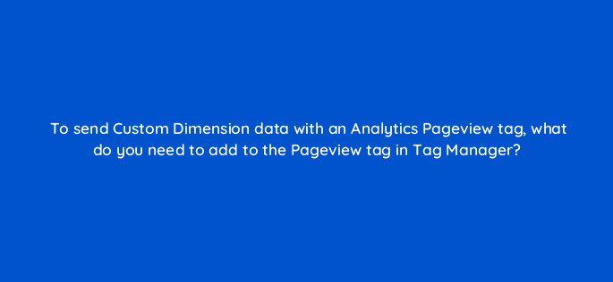 to send custom dimension data with an analytics pageview tag what do you need to add to the pageview tag in tag manager 13615