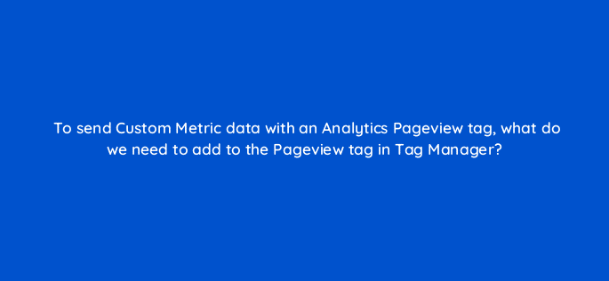 to send custom metric data with an analytics pageview tag what do we need to add to the pageview tag in tag manager 13616