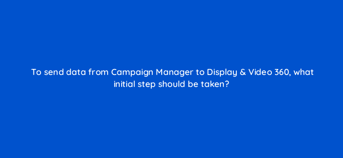 to send data from campaign manager to display video 360 what initial step should be taken 9957
