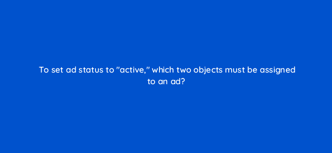 to set ad status to active which two objects must be assigned to an ad 9766