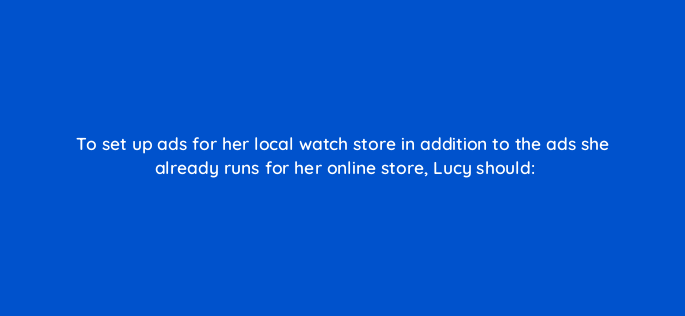 to set up ads for her local watch store in addition to the ads she already runs for her online store lucy should 2365