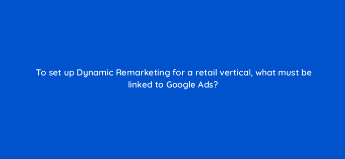 to set up dynamic remarketing for a retail vertical what must be linked to google ads 7994