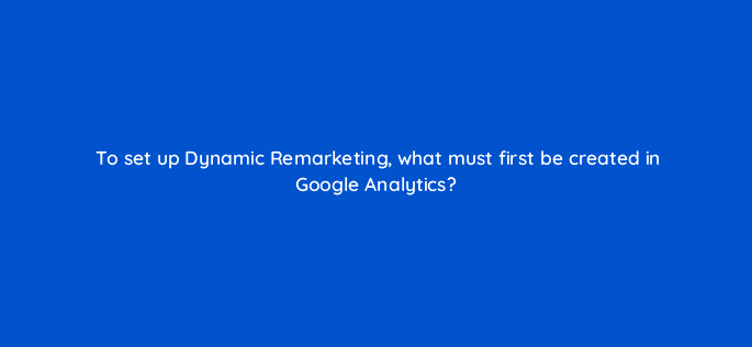 to set up dynamic remarketing what must first be created in google analytics 7996