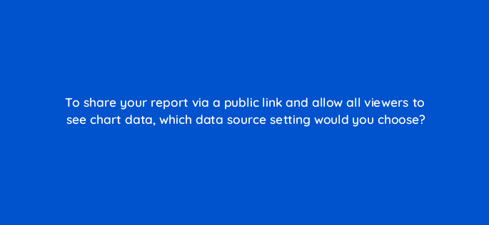 to share your report via a public link and allow all viewers to see chart data which data source setting would you choose 13510