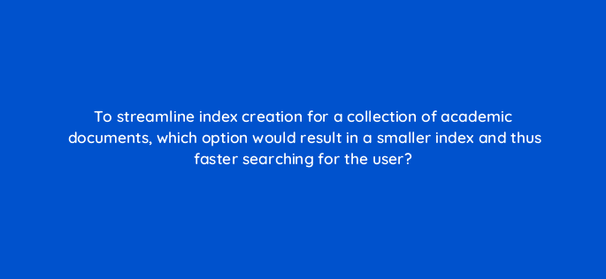 to streamline index creation for a collection of academic documents which option would result in a smaller index and thus faster searching for the user 83638